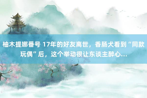 柚木提娜番号 17年的好友离世，香肠犬看到“同款玩偶”后，这个举动很让东谈主醉心...