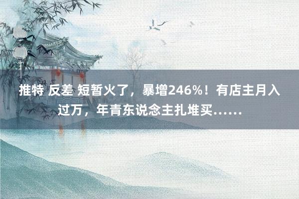 推特 反差 短暂火了，暴增246%！有店主月入过万，年青东说念主扎堆买……