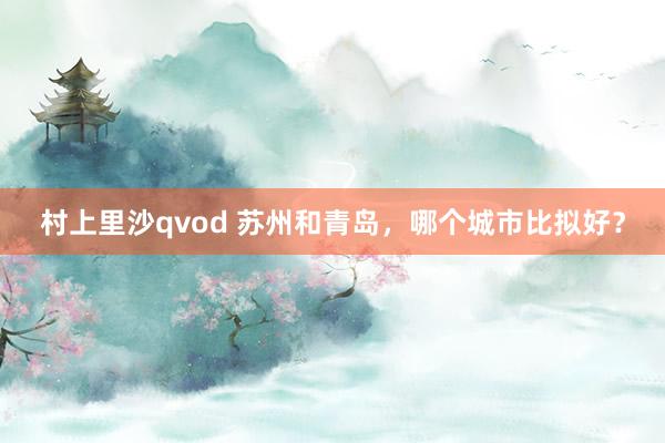 村上里沙qvod 苏州和青岛，哪个城市比拟好？