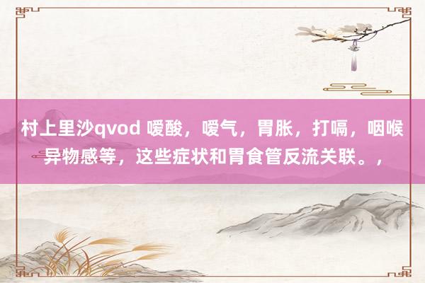 村上里沙qvod 嗳酸，嗳气，胃胀，打嗝，咽喉异物感等，这些症状和胃食管反流关联。，