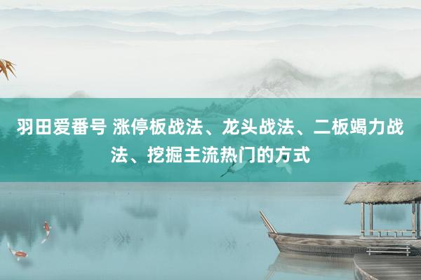 羽田爱番号 涨停板战法、龙头战法、二板竭力战法、挖掘主流热门的方式