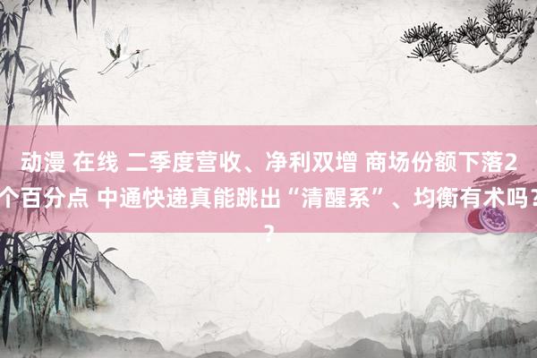 动漫 在线 二季度营收、净利双增 商场份额下落2个百分点 中通快递真能跳出“清醒系”、均衡有术吗？