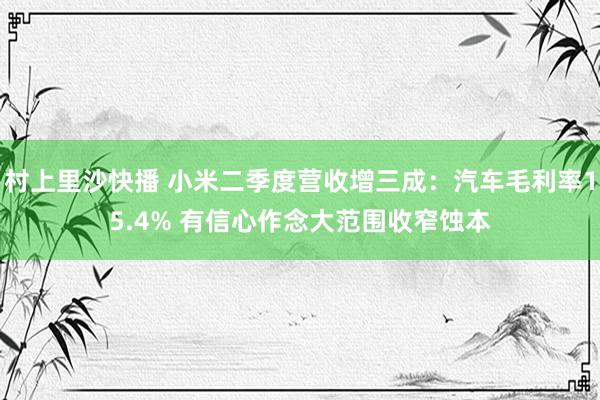 村上里沙快播 小米二季度营收增三成：汽车毛利率15.4% 有信心作念大范围收窄蚀本