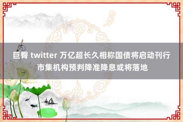 巨臀 twitter 万亿超长久相称国债将启动刊行 市集机构预判降准降息或将落地