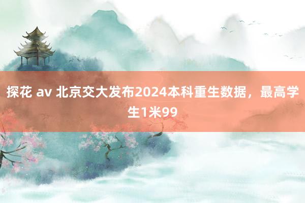 探花 av 北京交大发布2024本科重生数据，最高学生1米99