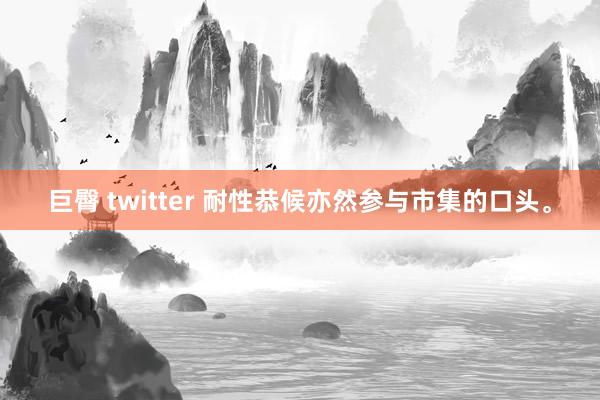 巨臀 twitter 耐性恭候亦然参与市集的口头。