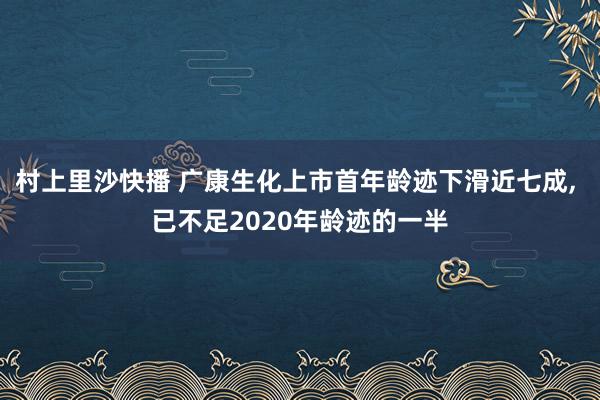 村上里沙快播 广康生化上市首年龄迹下滑近七成， 已不足2020年龄迹的一半