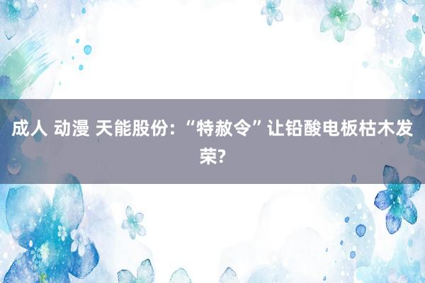 成人 动漫 天能股份: “特赦令”让铅酸电板枯木发荣?