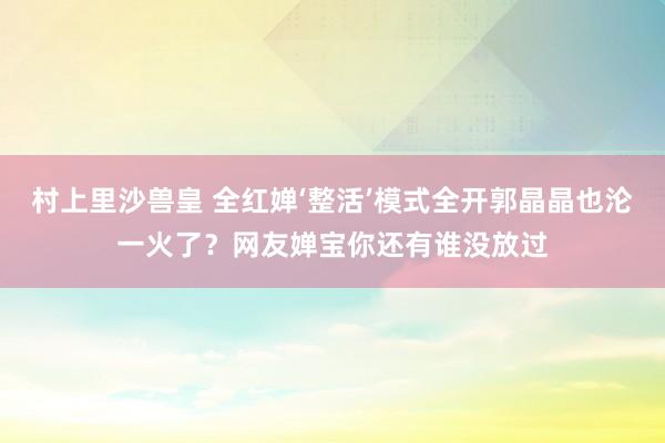 村上里沙兽皇 全红婵‘整活’模式全开郭晶晶也沦一火了？网友婵宝你还有谁没放过