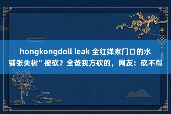 hongkongdoll leak 全红婵家门口的水铺张失树”被砍？全爸我方砍的，网友：砍不得