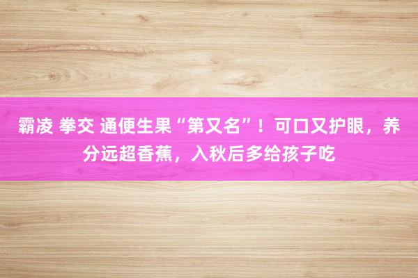 霸凌 拳交 通便生果“第又名”！可口又护眼，养分远超香蕉，入秋后多给孩子吃