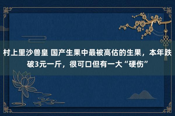 村上里沙兽皇 国产生果中最被高估的生果，本年跌破3元一斤，很可口但有一大“硬伤”