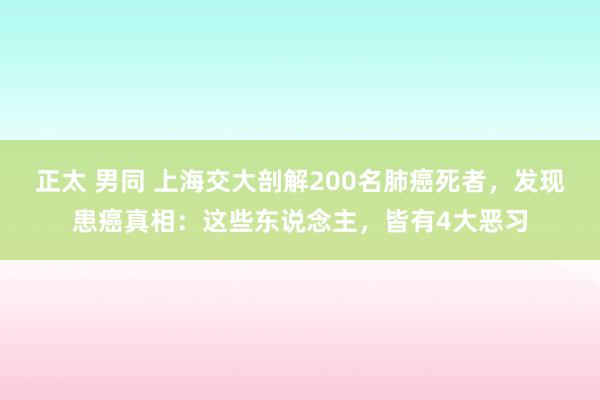 正太 男同 上海交大剖解200名肺癌死者，发现患癌真相：这些东说念主，皆有4大恶习