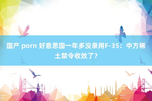 国产 porn 好意思国一年多没录用F-35：中方稀土禁令收效了？