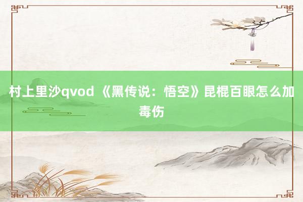 村上里沙qvod 《黑传说：悟空》昆棍百眼怎么加毒伤