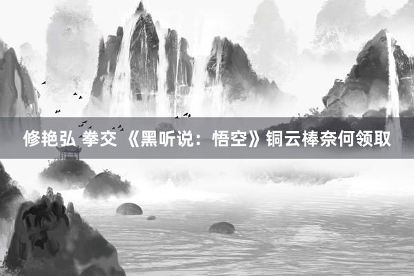 修艳弘 拳交 《黑听说：悟空》铜云棒奈何领取