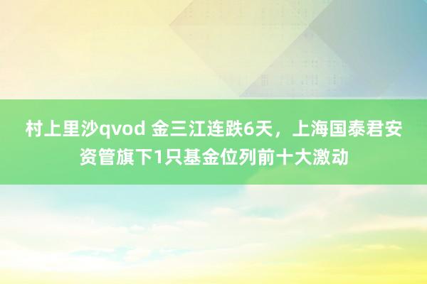 村上里沙qvod 金三江连跌6天，上海国泰君安资管旗下1只基金位列前十大激动