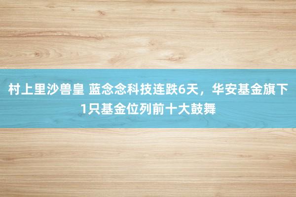 村上里沙兽皇 蓝念念科技连跌6天，华安基金旗下1只基金位列前十大鼓舞