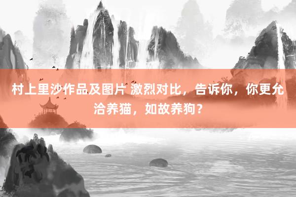 村上里沙作品及图片 激烈对比，告诉你，你更允洽养猫，如故养狗？