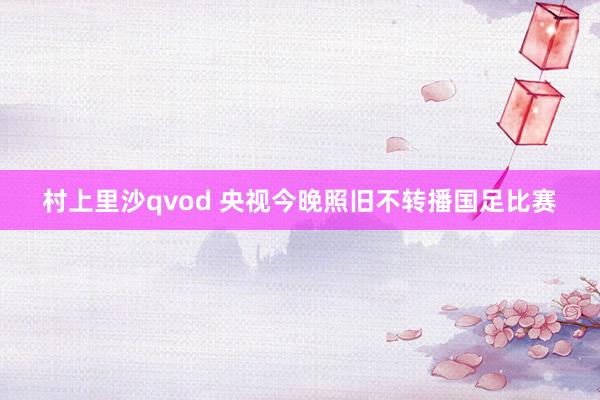 村上里沙qvod 央视今晚照旧不转播国足比赛