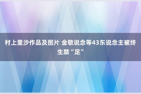 村上里沙作品及图片 金敬说念等43东说念主被终生禁“足”