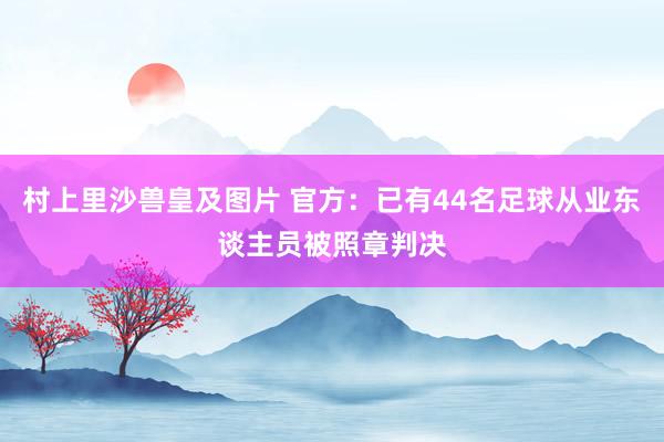 村上里沙兽皇及图片 官方：已有44名足球从业东谈主员被照章判决