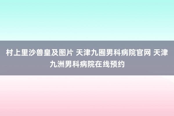 村上里沙兽皇及图片 天津九囿男科病院官网 天津九洲男科病院在线预约