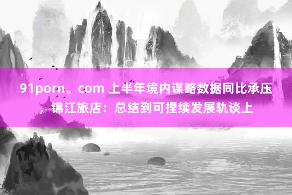 91porn。com 上半年境内谋略数据同比承压，锦江旅店：总结到可捏续发展轨谈上