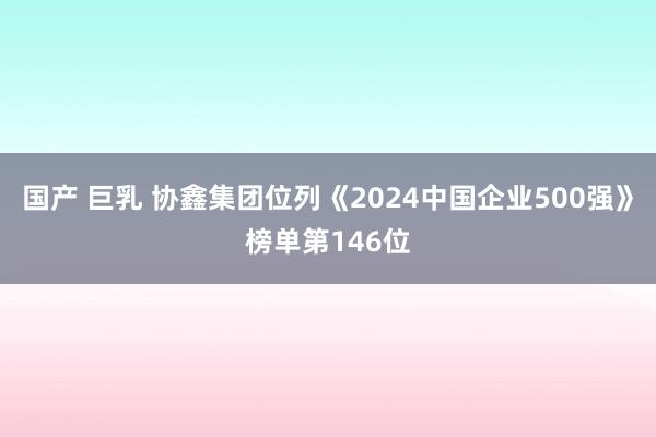 国产 巨乳 协鑫集团位列《2024中国企业500强》榜单第146位