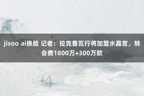 jisoo ai换脸 记者：拉克鲁瓦行将加盟水晶宫，转会费1800万+300万欧