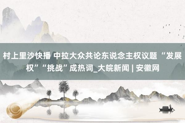 村上里沙快播 中拉大众共论东说念主权议题 “发展权”“挑战”成热词_大皖新闻 | 安徽网