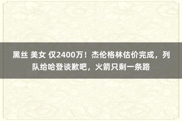 黑丝 美女 仅2400万！杰伦格林估价完成，列队给哈登谈歉吧，火箭只剩一条路