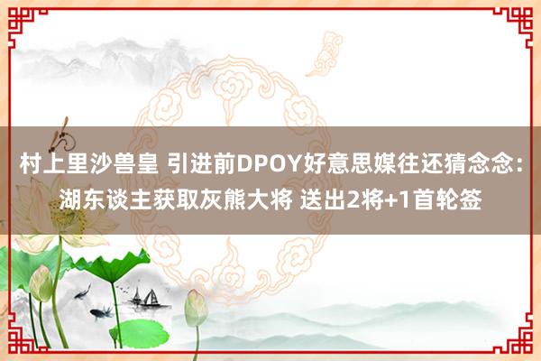 村上里沙兽皇 引进前DPOY好意思媒往还猜念念：湖东谈主获取灰熊大将 送出2将+1首轮签