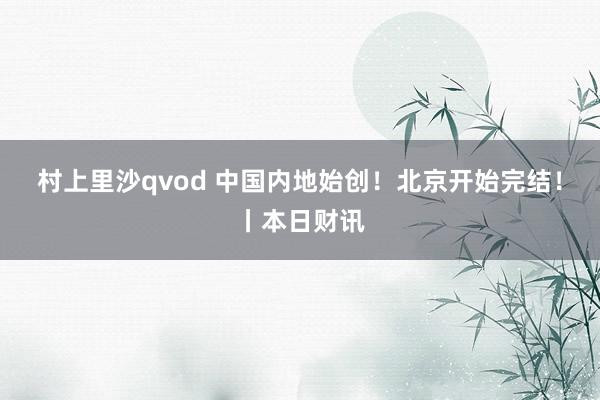 村上里沙qvod 中国内地始创！北京开始完结！丨本日财讯