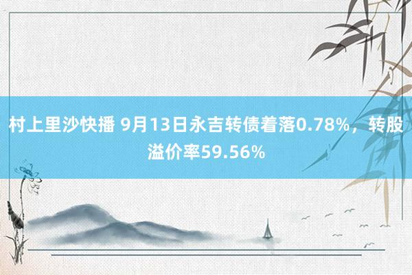 村上里沙快播 9月13日永吉转债着落0.78%，转股溢价率59.56%