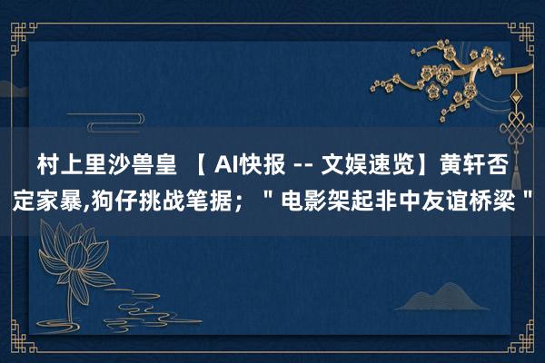 村上里沙兽皇 【 AI快报 -- 文娱速览】黄轩否定家暴，狗仔挑战笔据；＂电影架起非中友谊桥梁＂