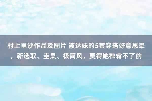 村上里沙作品及图片 被达妹的5套穿搭好意思晕，新选取、圭臬、极简风，莫得她独霸不了的