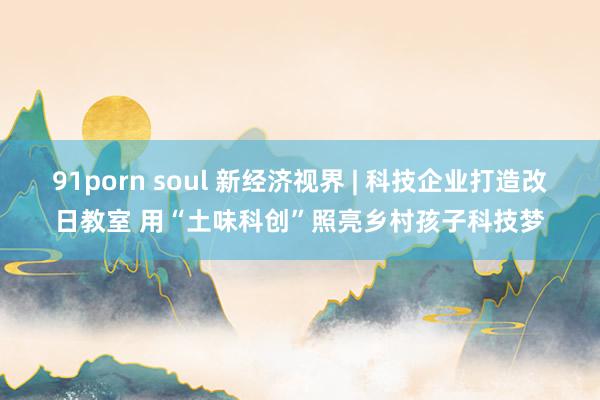 91porn soul 新经济视界 | 科技企业打造改日教室 用“土味科创”照亮乡村孩子科技梦