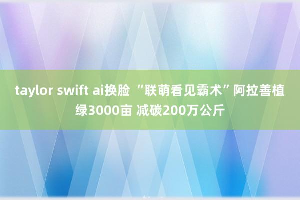 taylor swift ai换脸 “联萌看见霸术”阿拉善植绿3000亩 减碳200万公斤