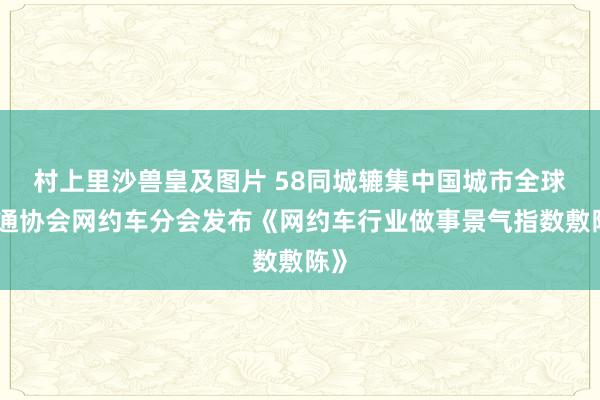 村上里沙兽皇及图片 58同城辘集中国城市全球交通协会网约车分会发布《网约车行业做事景气指数敷陈》