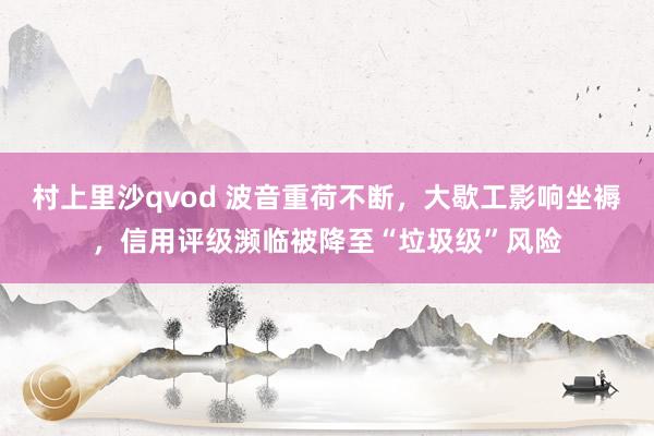 村上里沙qvod 波音重荷不断，大歇工影响坐褥，信用评级濒临被降至“垃圾级”风险