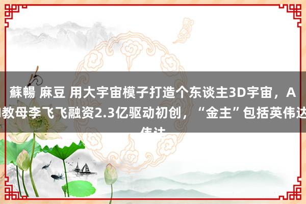 蘇暢 麻豆 用大宇宙模子打造个东谈主3D宇宙，AI教母李飞飞融资2.3亿驱动初创，“金主”包括英伟达