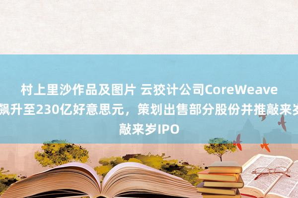 村上里沙作品及图片 云狡计公司CoreWeave估值飙升至230亿好意思元，策划出售部分股份并推敲来岁IPO