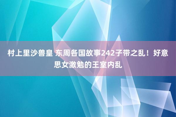 村上里沙兽皇 东周各国故事242子带之乱！好意思女激勉的王室内乱