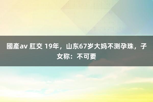 國產av 肛交 19年，山东67岁大妈不测孕珠，子女称：不可要