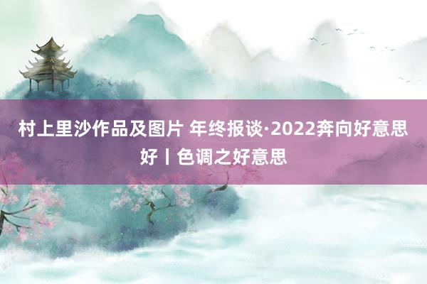 村上里沙作品及图片 年终报谈·2022奔向好意思好丨色调之好意思