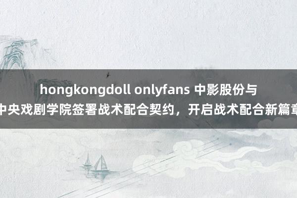 hongkongdoll onlyfans 中影股份与中央戏剧学院签署战术配合契约，开启战术配合新篇章