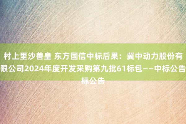 村上里沙兽皇 东方国信中标后果：冀中动力股份有限公司2024年度开发采购第九批61标包——中标公告