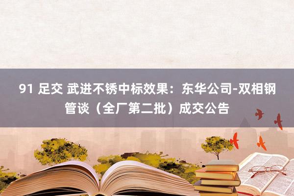 91 足交 武进不锈中标效果：东华公司-双相钢管谈（全厂第二批）成交公告