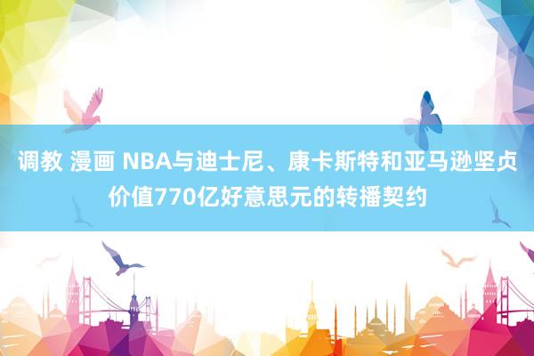 调教 漫画 NBA与迪士尼、康卡斯特和亚马逊坚贞价值770亿好意思元的转播契约